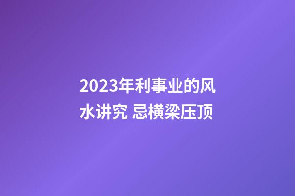 2023年利事业的风水讲究 忌横梁压顶